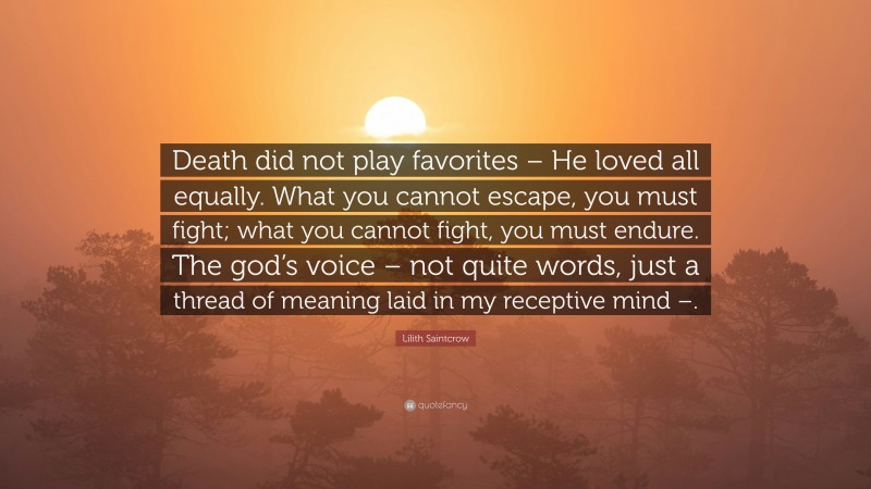 Lilith Saintcrow Quote: “Death did not play favorites – He loved all equally. What you cannot escape, you must fight; what you cannot fight, you must endure. The god’s voice – not quite words, just a thread of meaning laid in my receptive mind –.”