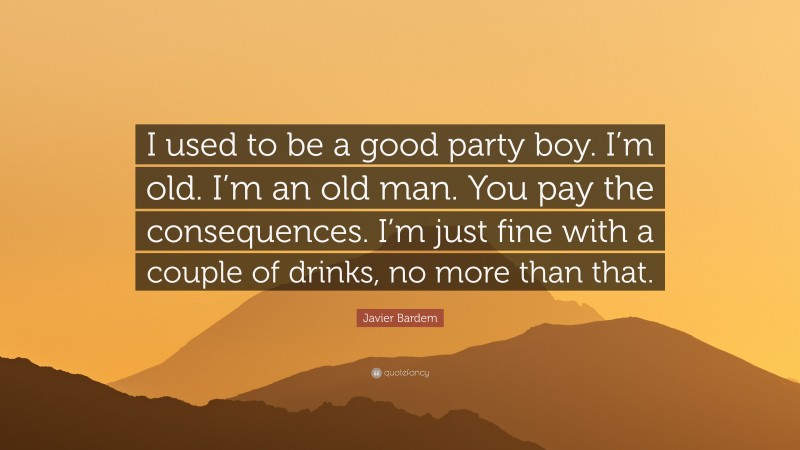 Javier Bardem Quote: “I used to be a good party boy. I’m old. I’m an old man. You pay the consequences. I’m just fine with a couple of drinks, no more than that.”
