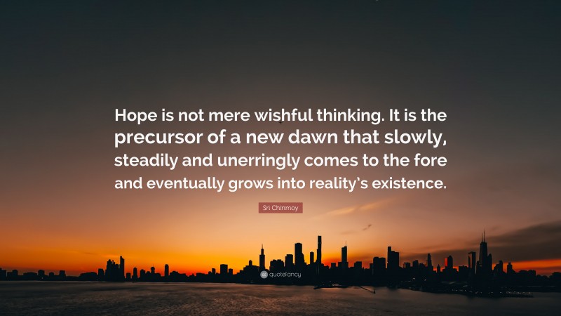 Sri Chinmoy Quote: “Hope is not mere wishful thinking. It is the precursor of a new dawn that slowly, steadily and unerringly comes to the fore and eventually grows into reality’s existence.”
