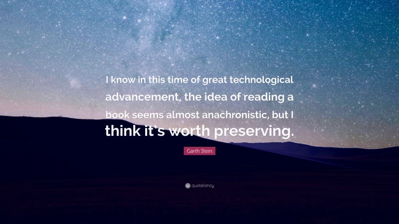 Garth Stein Quote: “I know in this time of great technological advancement, the idea of reading a book seems almost anachronistic, but I think it’s worth preserving.”