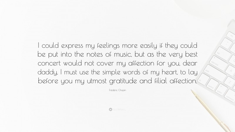 Frédéric Chopin Quote: “I could express my feelings more easily if they could be put into the notes of music, but as the very best concert would not cover my affection for you, dear daddy, I must use the simple words of my heart, to lay before you my utmost gratitude and filial affection.”