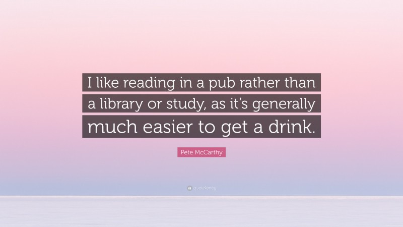 Pete McCarthy Quote: “I like reading in a pub rather than a library or study, as it’s generally much easier to get a drink.”