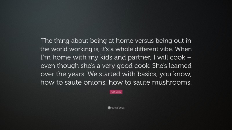 Cat Cora Quote: “The thing about being at home versus being out in the world working is, it’s a whole different vibe. When I’m home with my kids and partner, I will cook – even though she’s a very good cook. She’s learned over the years. We started with basics, you know, how to saute onions, how to saute mushrooms.”