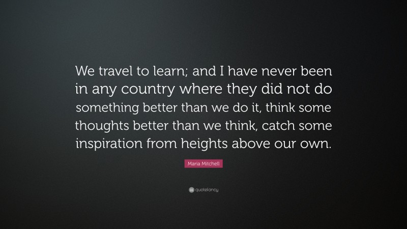 Maria Mitchell Quote: “We travel to learn; and I have never been in any country where they did not do something better than we do it, think some thoughts better than we think, catch some inspiration from heights above our own.”