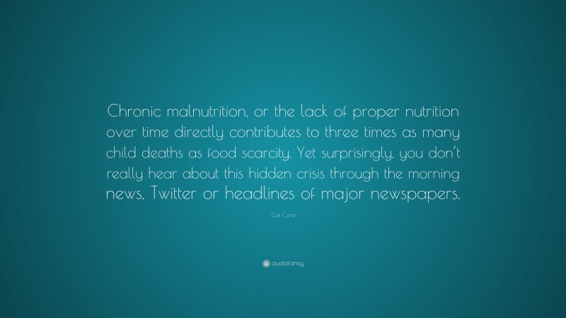 Cat Cora Quote: “Chronic malnutrition, or the lack of proper nutrition over time directly contributes to three times as many child deaths as food scarcity. Yet surprisingly, you don’t really hear about this hidden crisis through the morning news, Twitter or headlines of major newspapers.”