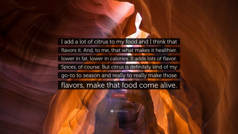 Cat Cora Quote: “I add a lot of citrus to my food and I think that flavors it. And, to me, that what makes it healthier, lower in fat, lower in calories. It adds lots of flavor. Spices, of course. But citrus is definitely kind of my go-to to season and really to really make those flavors, make that food come alive.”