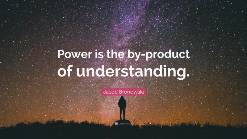 Jacob Bronowski Quote: “Power is the by-product of understanding.”