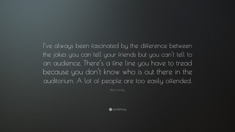 Billy Connolly Quote: “I’ve always been fascinated by the difference between the jokes you can tell your friends but you can’t tell to an audience. There’s a fine line you have to tread because you don’t know who is out there in the auditorium. A lot of people are too easily offended.”