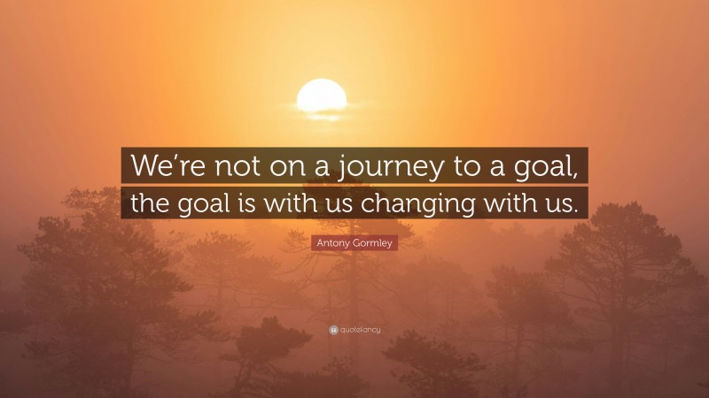 Antony Gormley Quote: “We’re not on a journey to a goal, the goal is with us changing with us.”