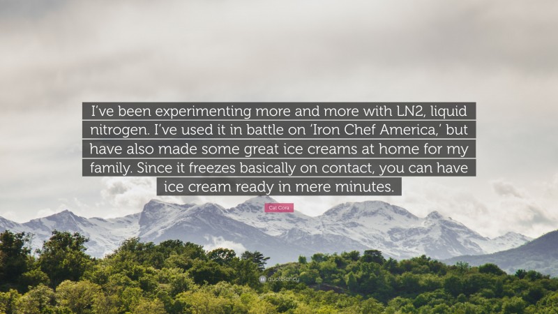 Cat Cora Quote: “I’ve been experimenting more and more with LN2, liquid nitrogen. I’ve used it in battle on ‘Iron Chef America,’ but have also made some great ice creams at home for my family. Since it freezes basically on contact, you can have ice cream ready in mere minutes.”