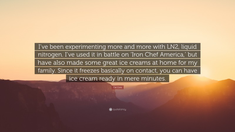 Cat Cora Quote: “I’ve been experimenting more and more with LN2, liquid nitrogen. I’ve used it in battle on ‘Iron Chef America,’ but have also made some great ice creams at home for my family. Since it freezes basically on contact, you can have ice cream ready in mere minutes.”