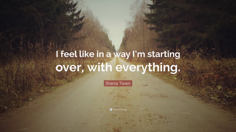 Shania Twain Quote: “I feel like in a way I’m starting over, with everything.”