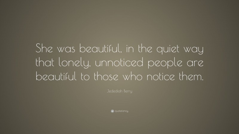 Jedediah Berry Quote: “She was beautiful, in the quiet way that lonely, unnoticed people are beautiful to those who notice them.”