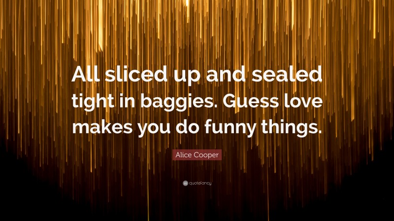 Alice Cooper Quote: “All sliced up and sealed tight in baggies. Guess love makes you do funny things.”