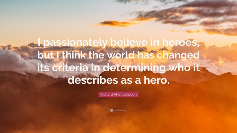 Richard Attenborough Quote: “I passionately believe in heroes, but I think the world has changed its criteria in determining who it describes as a hero.”