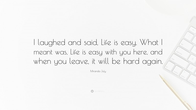 Miranda July Quote: “I laughed and said, Life is easy. What I meant was, Life is easy with you here, and when you leave, it will be hard again.”