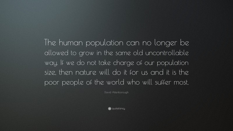 David Attenborough Quote: “The human population can no longer be allowed to grow in the same old uncontrollable way. If we do not take charge of our population size, then nature will do it for us and it is the poor people of the world who will suffer most.”
