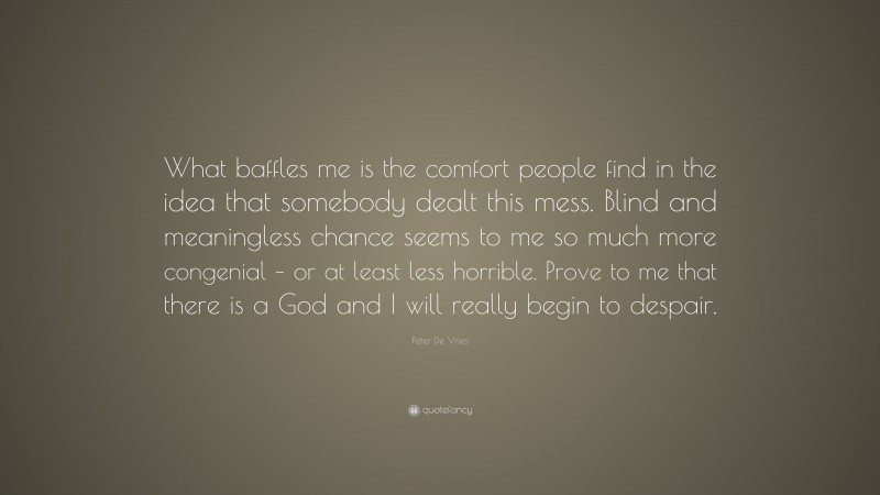 Peter De Vries Quote: “What baffles me is the comfort people find in the idea that somebody dealt this mess. Blind and meaningless chance seems to me so much more congenial – or at least less horrible. Prove to me that there is a God and I will really begin to despair.”