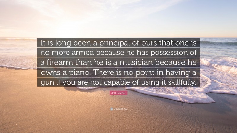 Jeff Cooper Quote: “It is long been a principal of ours that one is no more armed because he has possession of a firearm than he is a musician because he owns a piano. There is no point in having a gun if you are not capable of using it skillfully.”