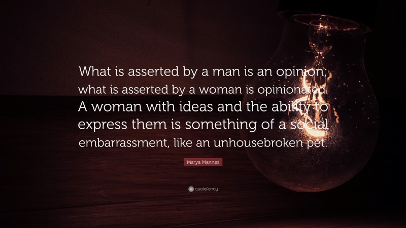 Marya Mannes Quote: “What is asserted by a man is an opinion; what is asserted by a woman is opinionated. A woman with ideas and the ability to express them is something of a social embarrassment, like an unhousebroken pet.”