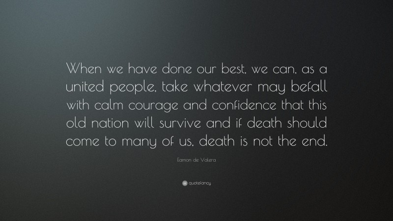 Eamon de Valera Quote: “When we have done our best, we can, as a united people, take whatever may befall with calm courage and confidence that this old nation will survive and if death should come to many of us, death is not the end.”