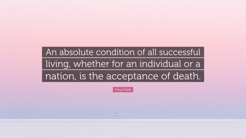 Freya Stark Quote: “An absolute condition of all successful living, whether for an individual or a nation, is the acceptance of death.”