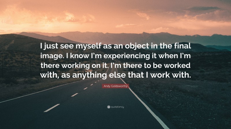 Andy Goldsworthy Quote: “I just see myself as an object in the final image. I know I’m experiencing it when I’m there working on it. I’m there to be worked with, as anything else that I work with.”