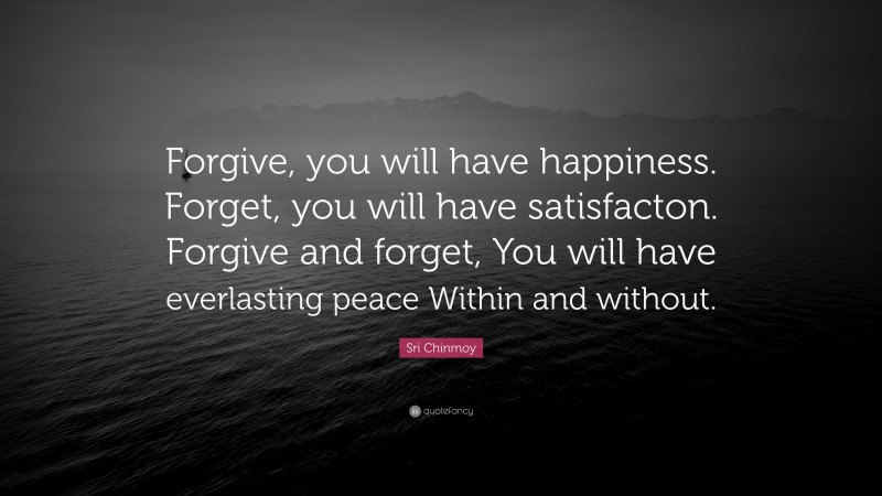 Sri Chinmoy Quote: “Forgive, you will have happiness. Forget, you will have satisfacton. Forgive and forget, You will have everlasting peace Within and without.”