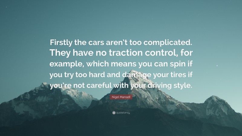 Nigel Mansell Quote: “Firstly the cars aren’t too complicated. They have no traction control, for example, which means you can spin if you try too hard and damage your tires if you’re not careful with your driving style.”