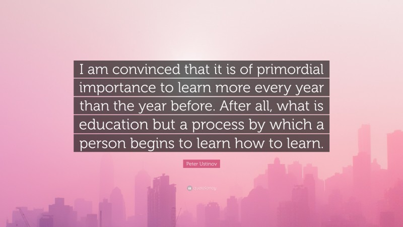 Peter Ustinov Quote: “I am convinced that it is of primordial importance to learn more every year than the year before. After all, what is education but a process by which a person begins to learn how to learn.”