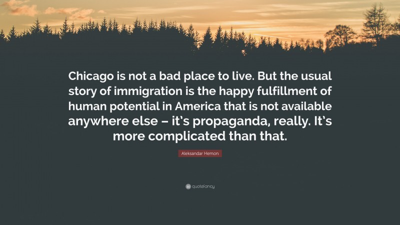 Aleksandar Hemon Quote: “Chicago is not a bad place to live. But the usual story of immigration is the happy fulfillment of human potential in America that is not available anywhere else – it’s propaganda, really. It’s more complicated than that.”