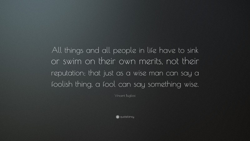 Vincent Bugliosi Quote: “All things and all people in life have to sink or swim on their own merits, not their reputation; that just as a wise man can say a foolish thing, a fool can say something wise.”