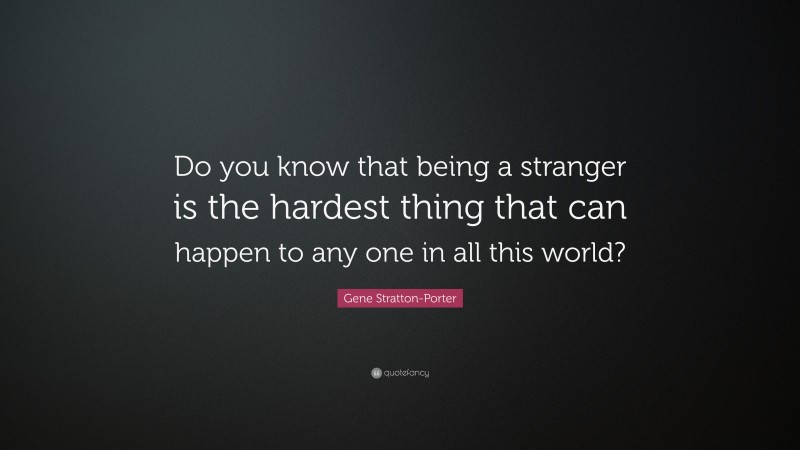 Gene Stratton-Porter Quote: “Do you know that being a stranger is the hardest thing that can happen to any one in all this world?”