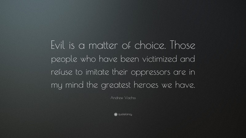 Andrew Vachss Quote: “Evil is a matter of choice. Those people who have been victimized and refuse to imitate their oppressors are in my mind the greatest heroes we have.”