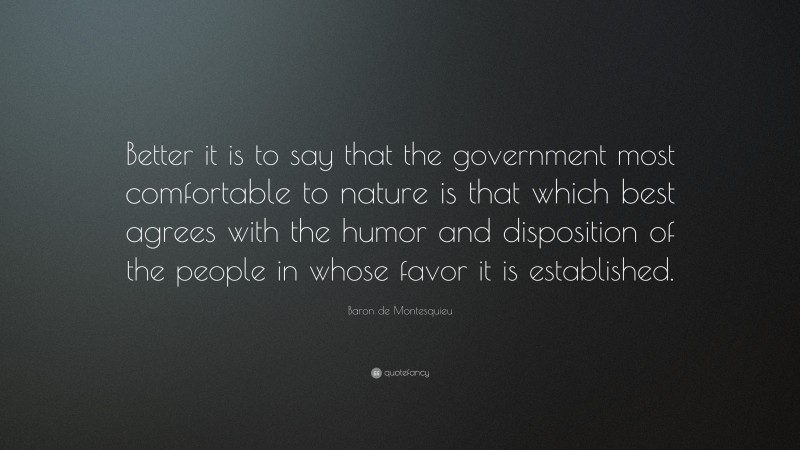 Baron de Montesquieu Quote: “Better it is to say that the government most comfortable to nature is that which best agrees with the humor and disposition of the people in whose favor it is established.”