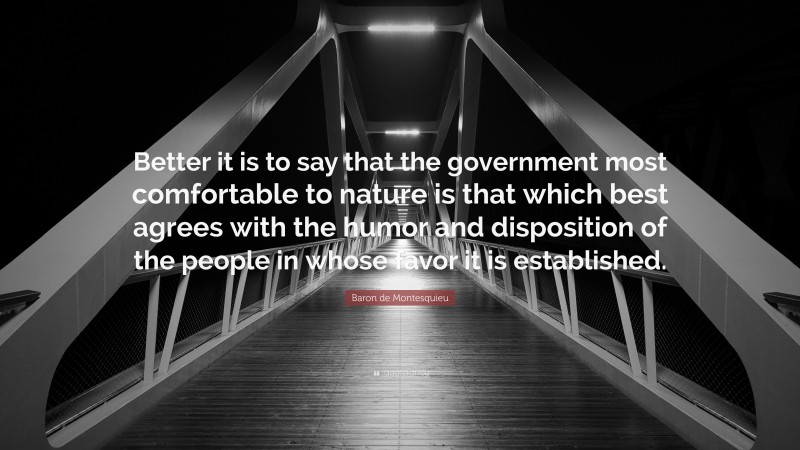 Baron de Montesquieu Quote: “Better it is to say that the government most comfortable to nature is that which best agrees with the humor and disposition of the people in whose favor it is established.”