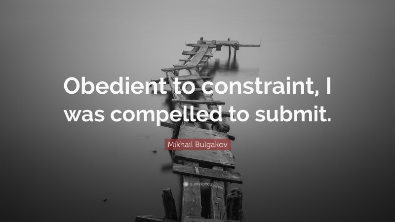 Mikhail Bulgakov Quote: “Obedient to constraint, I was compelled to submit.”
