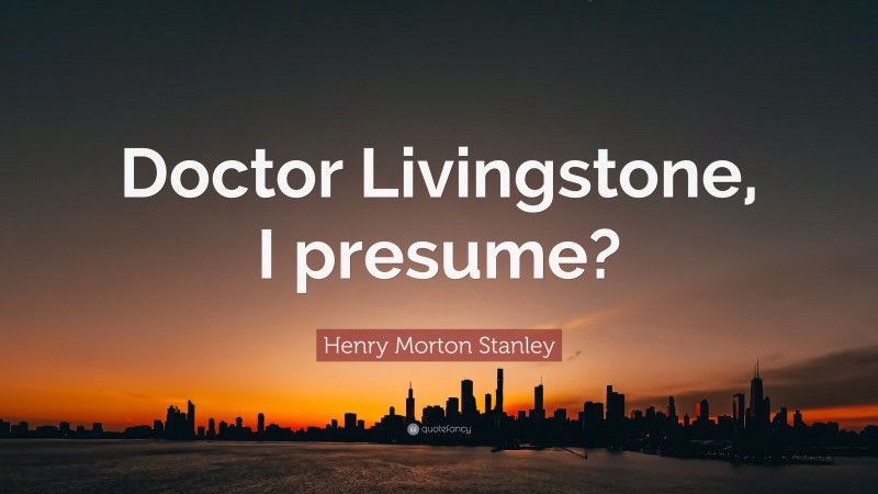 Henry Morton Stanley Quote: “Doctor Livingstone, I presume?”