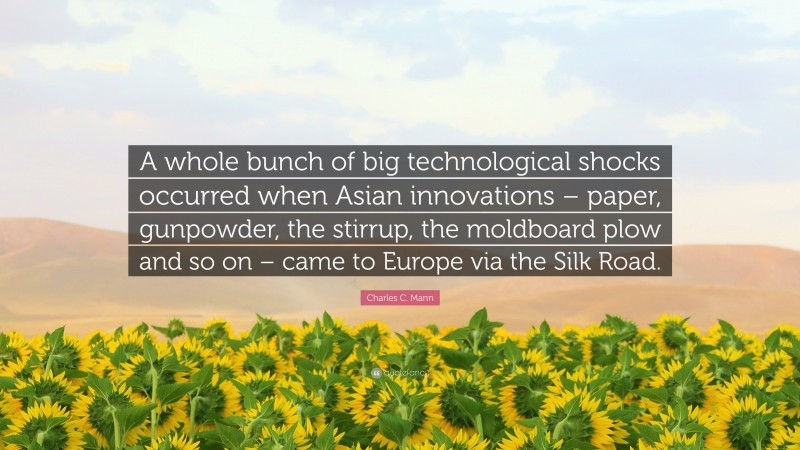 Charles C. Mann Quote: “A whole bunch of big technological shocks occurred when Asian innovations – paper, gunpowder, the stirrup, the moldboard plow and so on – came to Europe via the Silk Road.”
