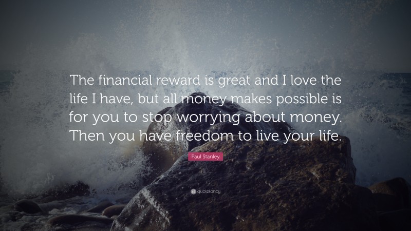 Paul Stanley Quote: “The financial reward is great and I love the life I have, but all money makes possible is for you to stop worrying about money. Then you have freedom to live your life.”