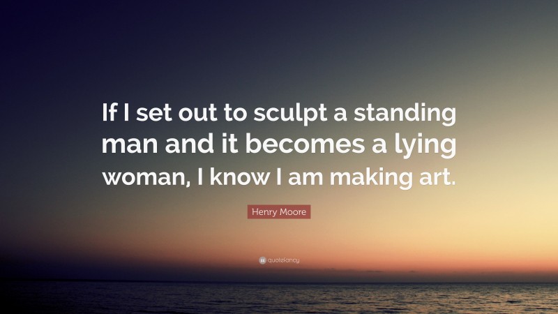 Henry Moore Quote: “If I set out to sculpt a standing man and it becomes a lying woman, I know I am making art.”