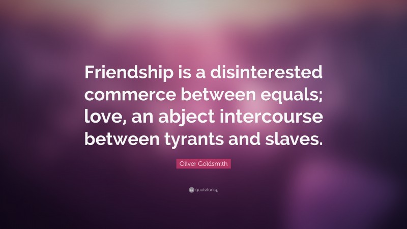 Oliver Goldsmith Quote: “Friendship is a disinterested commerce between equals; love, an abject intercourse between tyrants and slaves.”