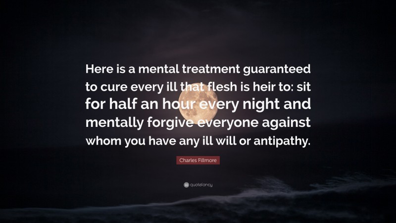 Charles Fillmore Quote: “Here is a mental treatment guaranteed to cure every ill that flesh is heir to: sit for half an hour every night and mentally forgive everyone against whom you have any ill will or antipathy.”