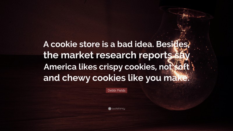 Debbi Fields Quote: “A cookie store is a bad idea. Besides, the market research reports say America likes crispy cookies, not soft and chewy cookies like you make.”
