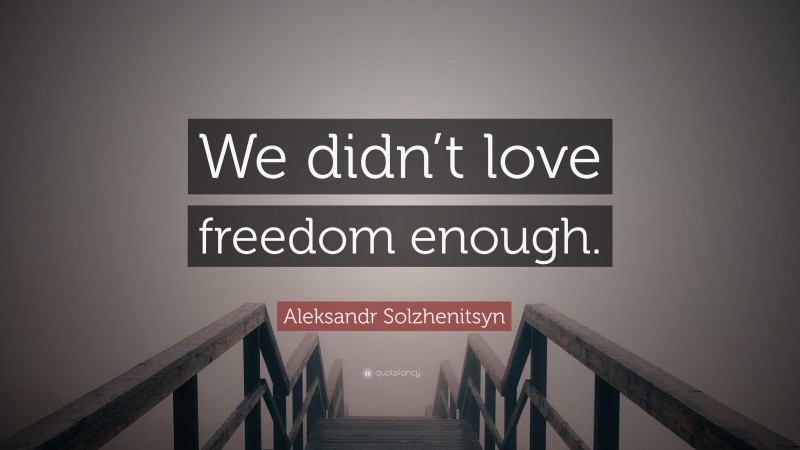 Aleksandr Solzhenitsyn Quote: “We didn’t love freedom enough.”