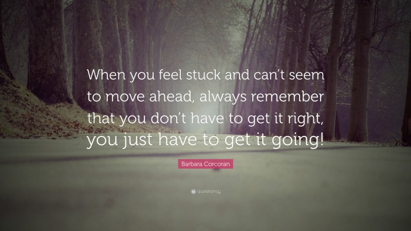 Barbara Corcoran Quote: “When you feel stuck and can’t seem to move ahead, always remember that you don’t have to get it right, you just have to get it going!”