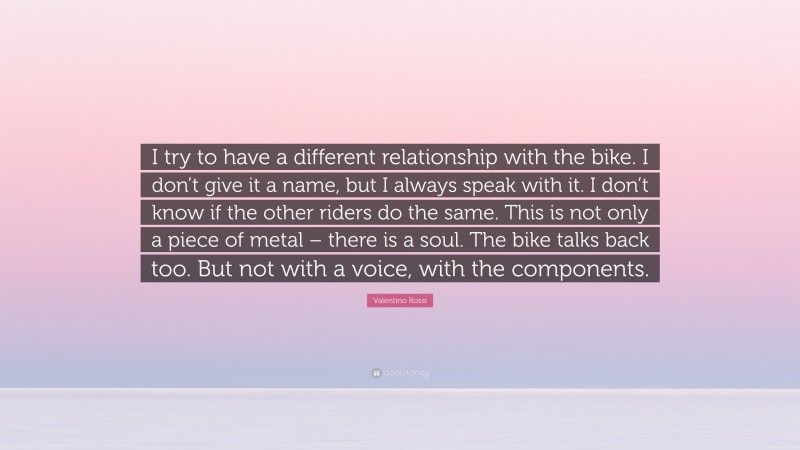 Valentino Rossi Quote: “I try to have a different relationship with the bike. I don’t give it a name, but I always speak with it. I don’t know if the other riders do the same. This is not only a piece of metal – there is a soul. The bike talks back too. But not with a voice, with the components.”