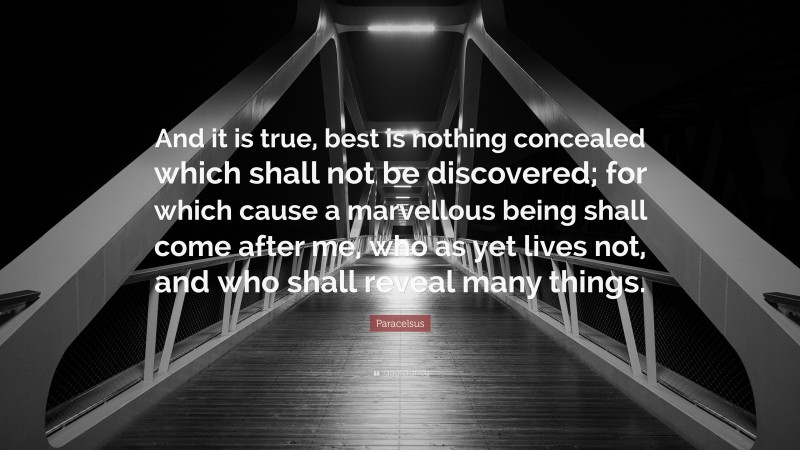 Paracelsus Quote: “And it is true, best is nothing concealed which shall not be discovered; for which cause a marvellous being shall come after me, who as yet lives not, and who shall reveal many things.”