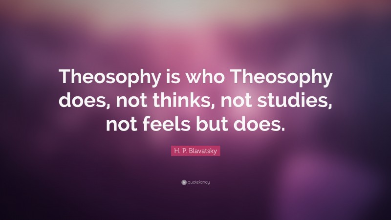 H. P. Blavatsky Quote: “Theosophy is who Theosophy does, not thinks, not studies, not feels but does.”