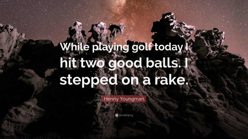 Henny Youngman Quote: “While playing golf today I hit two good balls. I stepped on a rake.”